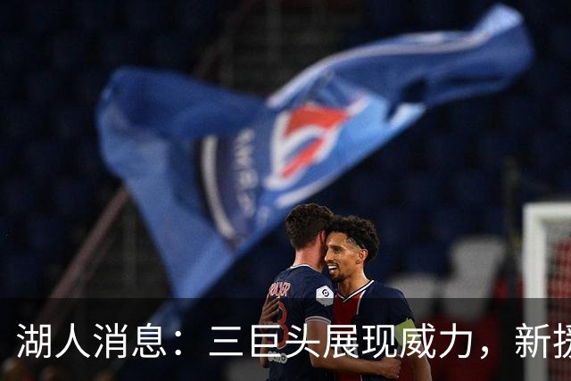 湖人消息：三巨头展现威力，新援迎首秀，战快船出场更新